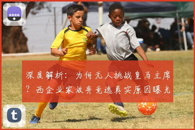 深度解析：为何无人挑战皇马主席？西企业家放弃竞选真实原因曝光