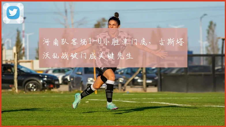 河南队客场1-0小胜津门虎,古斯塔沃乱战破门成关键先生