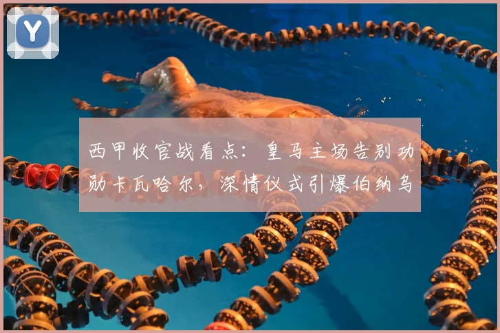 西甲收官战看点:皇马主场告别功勋卡瓦哈尔,深情仪式引爆伯纳乌
