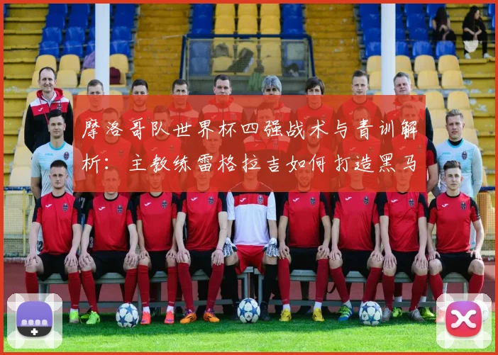 摩洛哥队世界杯四强战术与青训解析:主教练雷格拉吉如何打造黑马奇迹