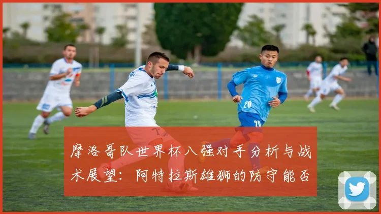 摩洛哥队世界杯八强对手分析与战术展望:阿特拉斯雄狮的防守能否助其闯入四强?