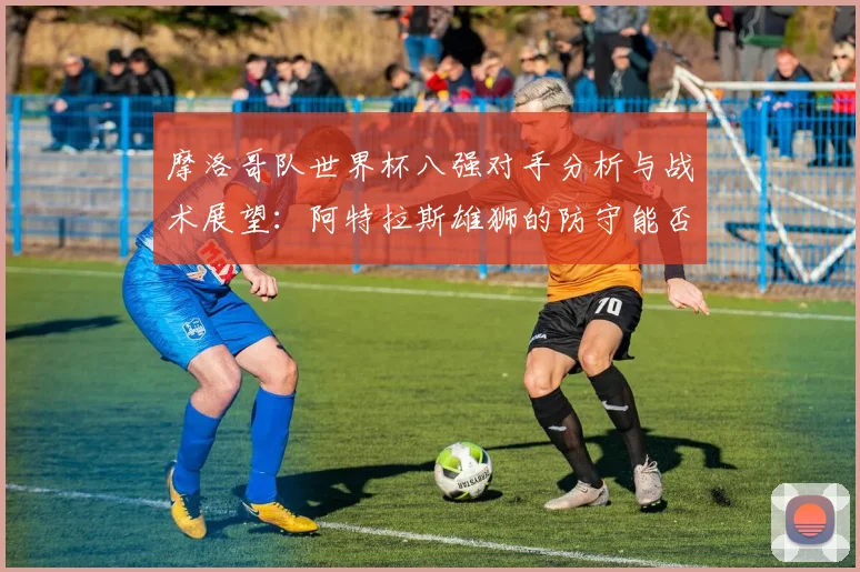摩洛哥队世界杯八强对手分析与战术展望：阿特拉斯雄狮的防守能否助其闯入四强？