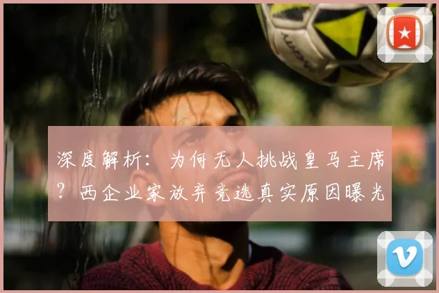 深度解析:为何无人挑战皇马主席?西企业家放弃竞选真实原因曝光