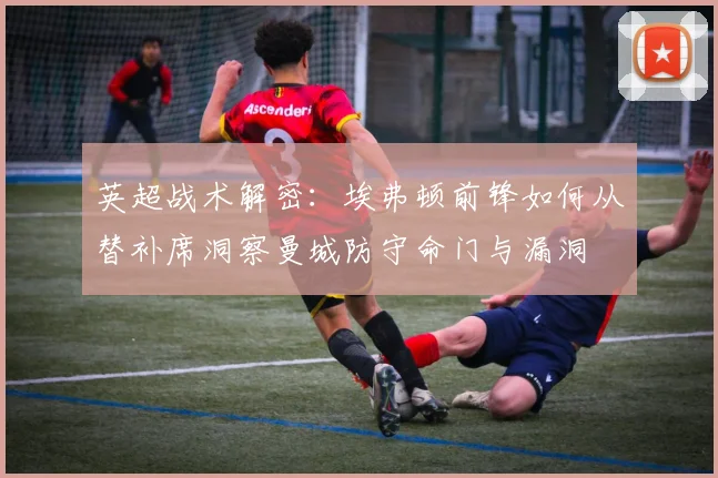 英超战术解密:埃弗顿前锋如何从替补席洞察曼城防守命门与漏洞