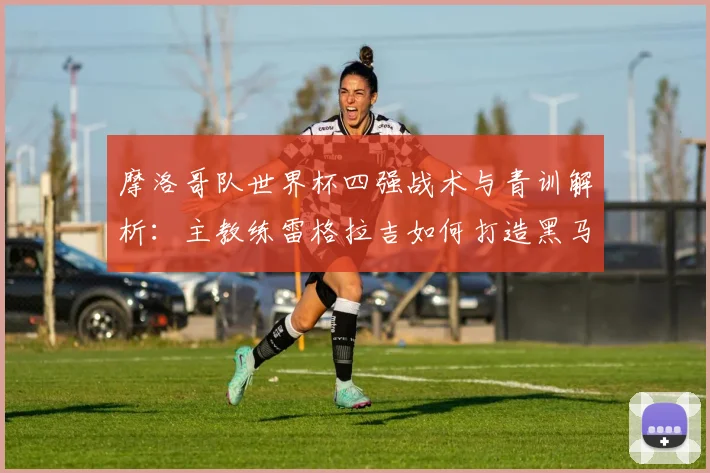 摩洛哥队世界杯四强战术与青训解析：主教练雷格拉吉如何打造黑马奇迹