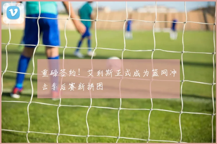 重磅签约！艾利斯正式成为篮网冲击季后赛新拼图